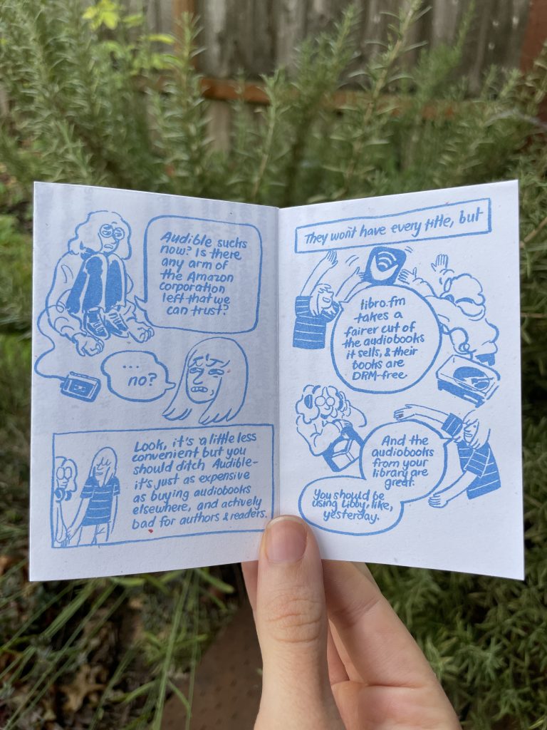 Page 5: Audra: "Audible sucks now? Is there any arm of the Amazon corporation left that we can trust? Allia: "...no?" (looks skeptical) Allia: "Look it's a little less convenient but you should ditch Audible- it's jut as expensive as buying audiobooks elsewhere, and actively bad for authors and readers. Page 6: Allia: "they won't have every title, but libro.fm takes a fairer cut of the audiobooks it sells, and their books are DRM-free. And the audiobooks from your library are great. You should be using Libby, like, yesterday.