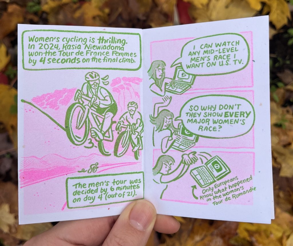 Page 1: "Women's cycling is thrilling. In 2024, Kasia Niewiadoma won the Tour de France Femmes by 4 seconds on the final climb. The mens' tour was decided by 6 minutes on day 4 (out of 21)." Kasia powers up a climb. 
Page 2: Allia holds a laptop, in three panels she gets angrier as a 'not available' symbol appears, eventually throwing the laptop away. "I can watch any mid-level men's race I want on U.S. TV. So why don't they show every major women's race?" "Only Europeans know what happened in the women's Tour de Romandie."