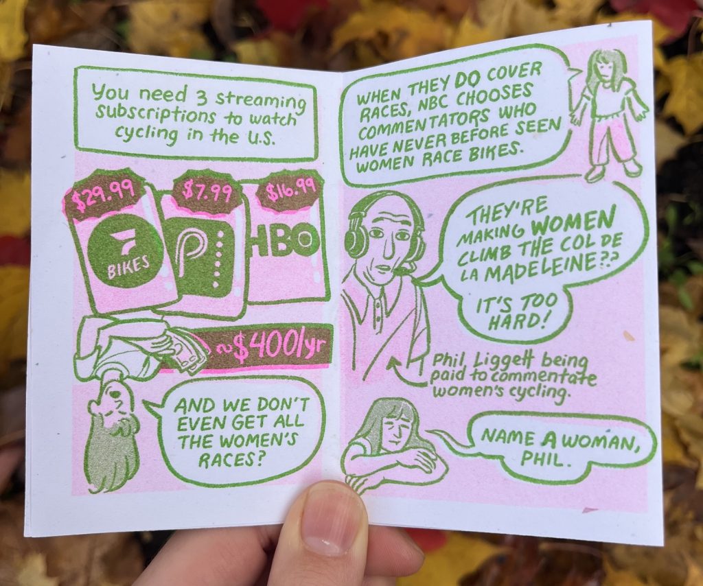 page 3: "you need 3 streaming subscriptions to watch cycling in the U.S." Flo bike $29.99, peacock $7.99, HBO $16.99, Allia hangs upside down holding a stack of cash about $400 per year. "And we don't even get all the women's races?"
Page 4: "When the DO cover races, NBC chooses commentators who have never before seen women race bikes." An old man wearing commentator headphones and a polo, labeled: Phil Liggett being paid to commentate women's cycling, "They're making women climb the Col de La Madeleine?? It's too hard!" Allia, exhausted: "Name a woman, Phil."